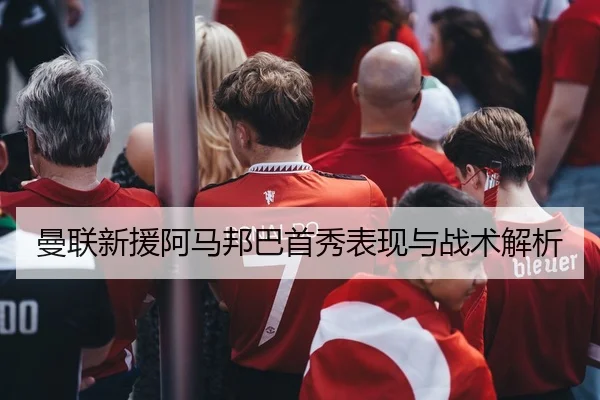 曼联新援阿马邦巴首秀表现与战术解析 - 6T